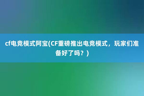 cf电竞模式阿宝(CF重磅推出电竞模式，玩家们准备好了吗？)