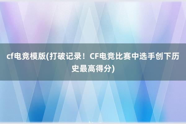 cf电竞模版(打破记录！CF电竞比赛中选手创下历史最高得分)