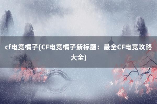 cf电竞橘子(CF电竞橘子新标题：最全CF电竞攻略大全)