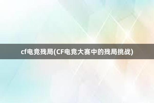 cf电竞残局(CF电竞大赛中的残局挑战)