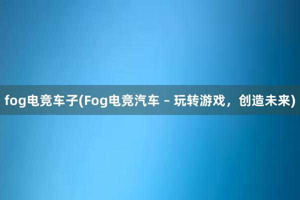 fog电竞车子(Fog电竞汽车 – 玩转游戏，创造未来)