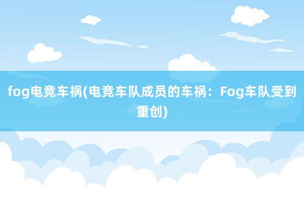 fog电竞车祸(电竞车队成员的车祸：Fog车队受到重创)