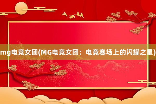 mg电竞女团(MG电竞女团：电竞赛场上的闪耀之星)