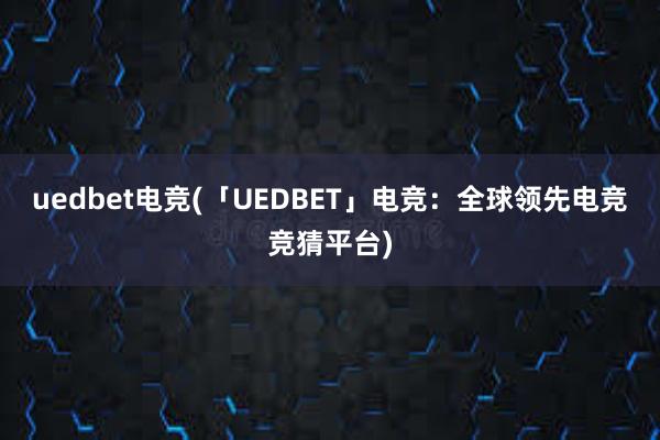 uedbet电竞(「UEDBET」电竞：全球领先电竞竞猜平台)