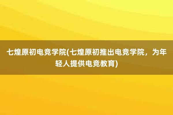 七煌原初电竞学院(七煌原初推出电竞学院，为年轻人提供电竞教育)