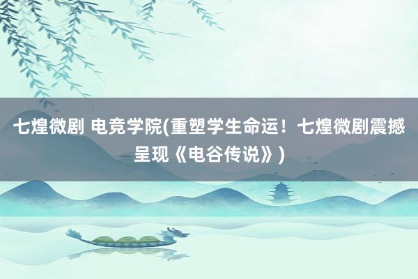 七煌微剧 电竞学院(重塑学生命运！七煌微剧震撼呈现《电谷传说》)