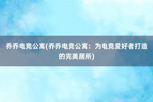 乔乔电竞公寓(乔乔电竞公寓：为电竞爱好者打造的完美居所)