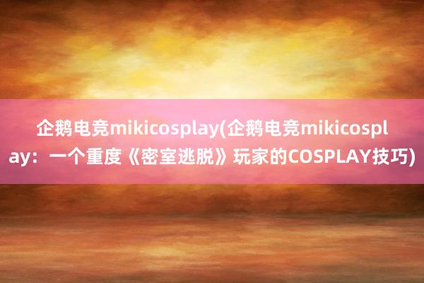 企鹅电竞mikicosplay(企鹅电竞mikicosplay：一个重度《密室逃脱》玩家的COSPLAY技巧)