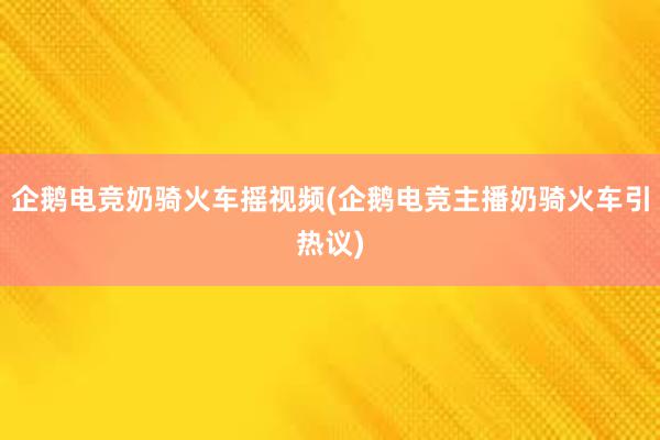 企鹅电竞奶骑火车摇视频(企鹅电竞主播奶骑火车引热议)