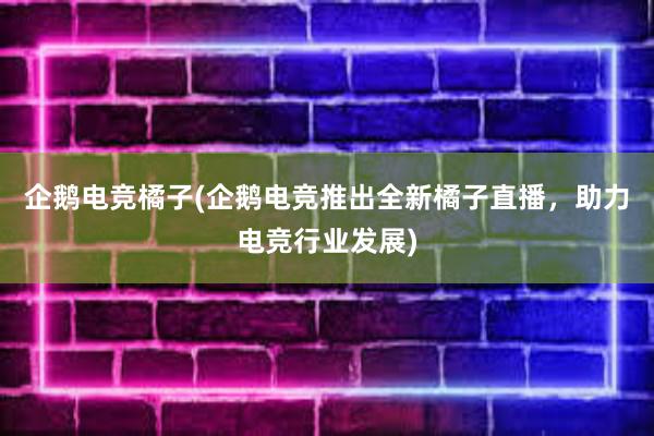 企鹅电竞橘子(企鹅电竞推出全新橘子直播，助力电竞行业发展)