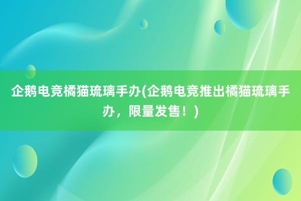 企鹅电竞橘猫琉璃手办(企鹅电竞推出橘猫琉璃手办，限量发售！)