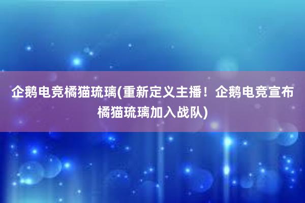 企鹅电竞橘猫琉璃(重新定义主播！企鹅电竞宣布橘猫琉璃加入战队)