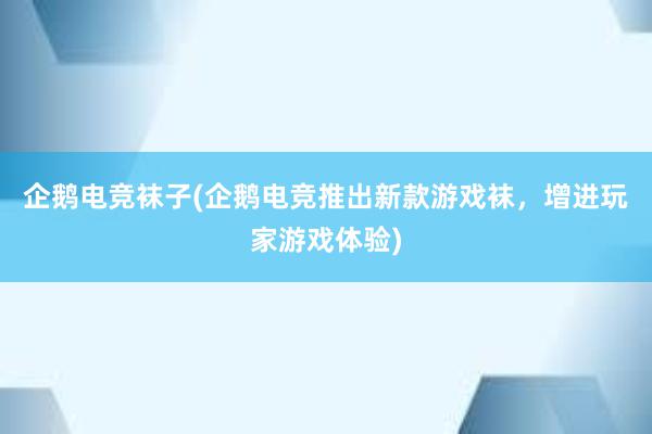 企鹅电竞袜子(企鹅电竞推出新款游戏袜，增进玩家游戏体验)