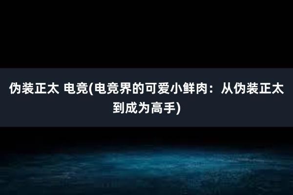 伪装正太 电竞(电竞界的可爱小鲜肉：从伪装正太到成为高手)