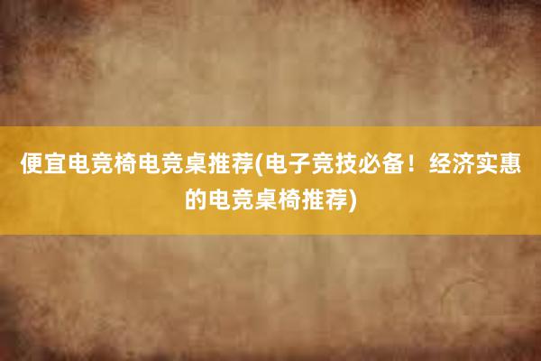 便宜电竞椅电竞桌推荐(电子竞技必备！经济实惠的电竞桌椅推荐)