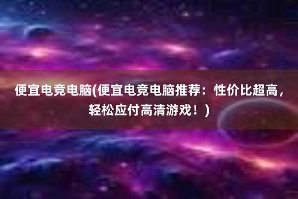 便宜电竞电脑(便宜电竞电脑推荐：性价比超高，轻松应付高清游戏！)