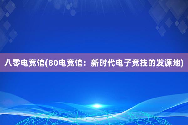 八零电竞馆(80电竞馆：新时代电子竞技的发源地)