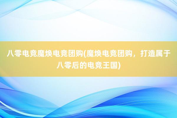 八零电竞魔焕电竞团购(魔焕电竞团购，打造属于八零后的电竞王国)