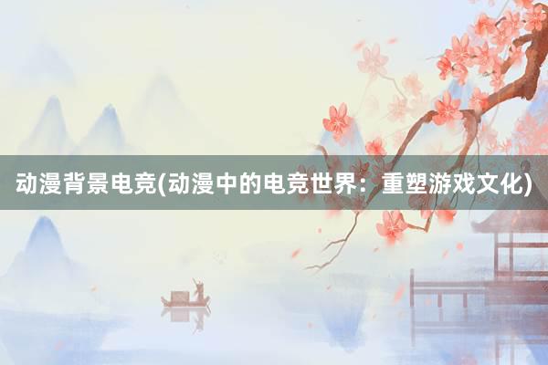 动漫背景电竞(动漫中的电竞世界：重塑游戏文化)