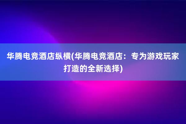 华腾电竞酒店纵横(华腾电竞酒店：专为游戏玩家打造的全新选择)