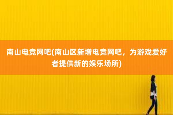 南山电竞网吧(南山区新增电竞网吧，为游戏爱好者提供新的娱乐场所)