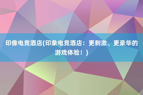 印像电竞酒店(印象电竞酒店：更刺激、更豪华的游戏体验！)