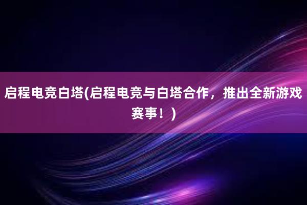 启程电竞白塔(启程电竞与白塔合作，推出全新游戏赛事！)