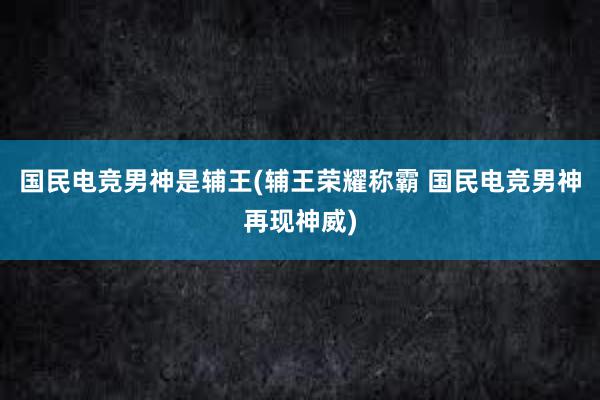 国民电竞男神是辅王(辅王荣耀称霸 国民电竞男神再现神威)