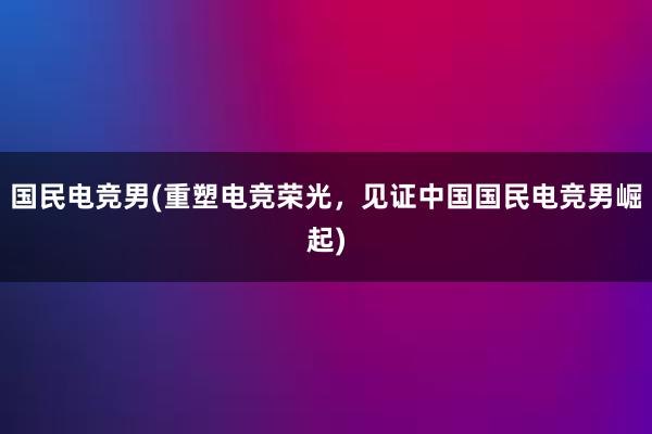 国民电竞男(重塑电竞荣光，见证中国国民电竞男崛起)