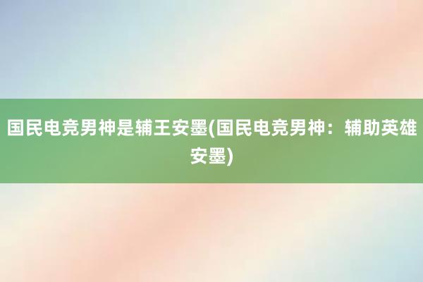 国民电竞男神是辅王安墨(国民电竞男神：辅助英雄安墨)