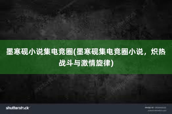 墨寒砚小说集电竞圈(墨寒砚集电竞圈小说，炽热战斗与激情旋律)