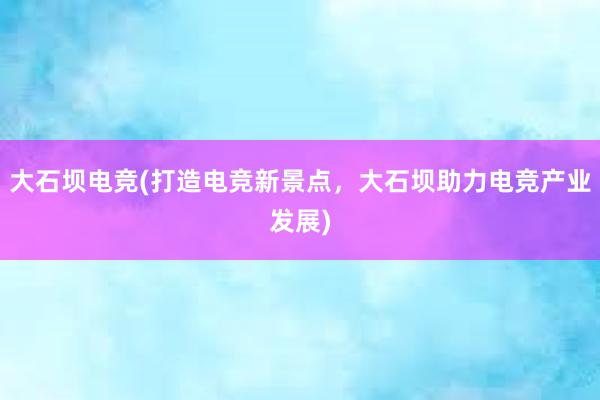 大石坝电竞(打造电竞新景点，大石坝助力电竞产业发展)