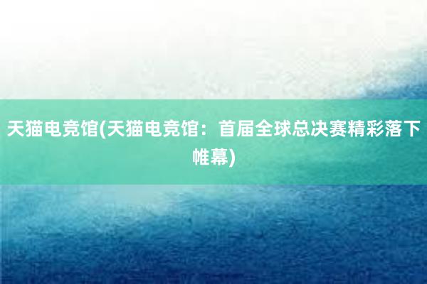 天猫电竞馆(天猫电竞馆：首届全球总决赛精彩落下帷幕)