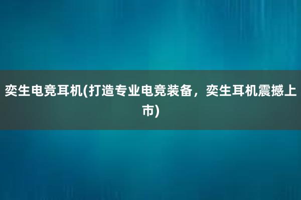 奕生电竞耳机(打造专业电竞装备，奕生耳机震撼上市)