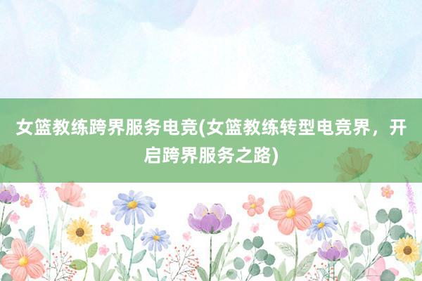 女篮教练跨界服务电竞(女篮教练转型电竞界，开启跨界服务之路)