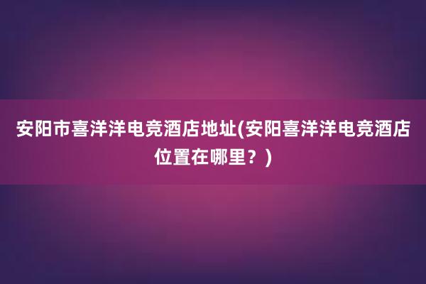 安阳市喜洋洋电竞酒店地址(安阳喜洋洋电竞酒店位置在哪里？)