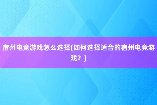 宿州电竞游戏怎么选择(如何选择适合的宿州电竞游戏？)