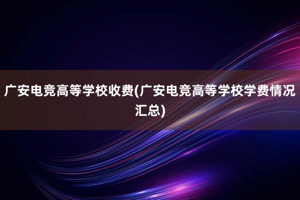 广安电竞高等学校收费(广安电竞高等学校学费情况汇总)