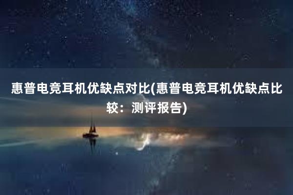 惠普电竞耳机优缺点对比(惠普电竞耳机优缺点比较：测评报告)