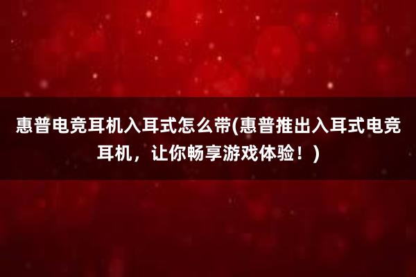 惠普电竞耳机入耳式怎么带(惠普推出入耳式电竞耳机，让你畅享游戏体验！)