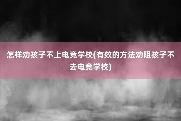 怎样劝孩子不上电竞学校(有效的方法劝阻孩子不去电竞学校)