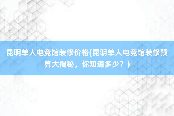 昆明单人电竞馆装修价格(昆明单人电竞馆装修预算大揭秘，你知道多少？)