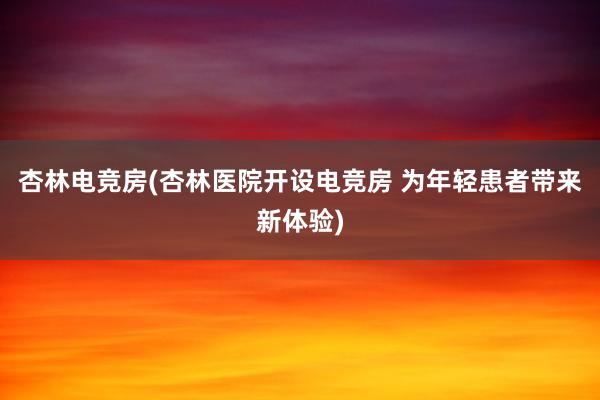 杏林电竞房(杏林医院开设电竞房 为年轻患者带来新体验)