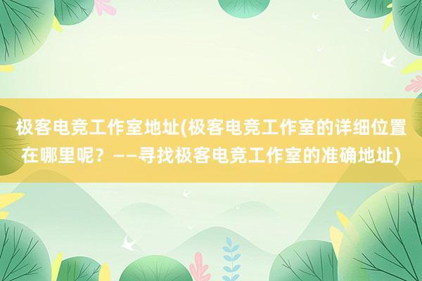 极客电竞工作室地址(极客电竞工作室的详细位置在哪里呢？——寻找极客电竞工作室的准确地址)