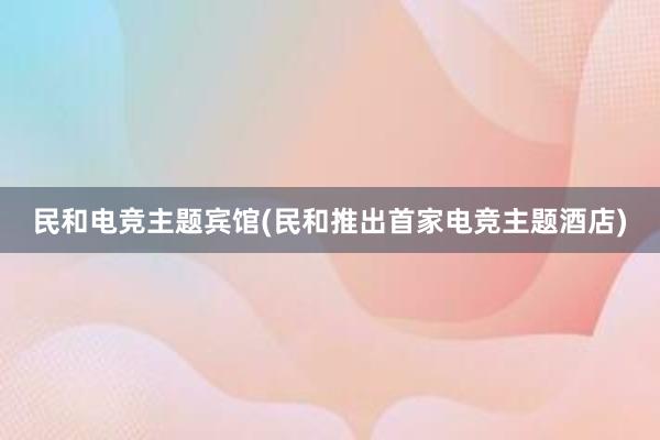 民和电竞主题宾馆(民和推出首家电竞主题酒店)