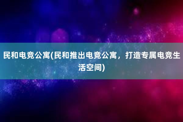 民和电竞公寓(民和推出电竞公寓，打造专属电竞生活空间)