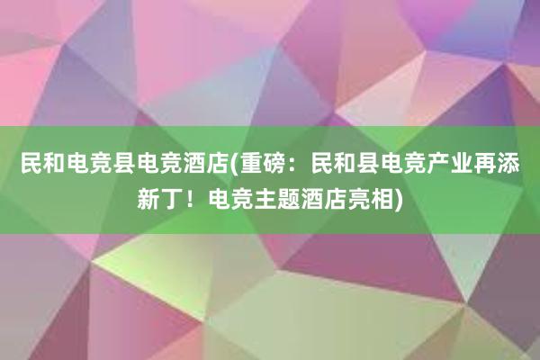 民和电竞县电竞酒店(重磅：民和县电竞产业再添新丁！电竞主题酒店亮相)