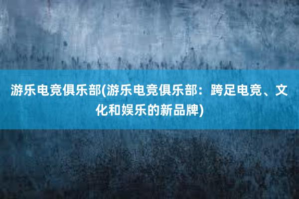 游乐电竞俱乐部(游乐电竞俱乐部：跨足电竞、文化和娱乐的新品牌)