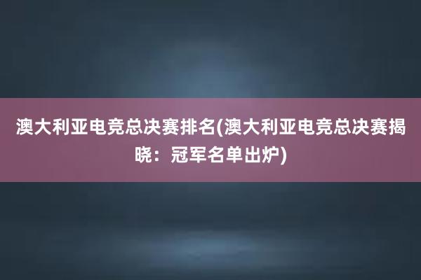 澳大利亚电竞总决赛排名(澳大利亚电竞总决赛揭晓：冠军名单出炉)