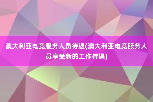 澳大利亚电竞服务人员待遇(澳大利亚电竞服务人员享受新的工作待遇)